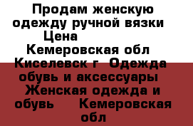 Продам женскую одежду ручной вязки › Цена ­ 800-2500 - Кемеровская обл., Киселевск г. Одежда, обувь и аксессуары » Женская одежда и обувь   . Кемеровская обл.